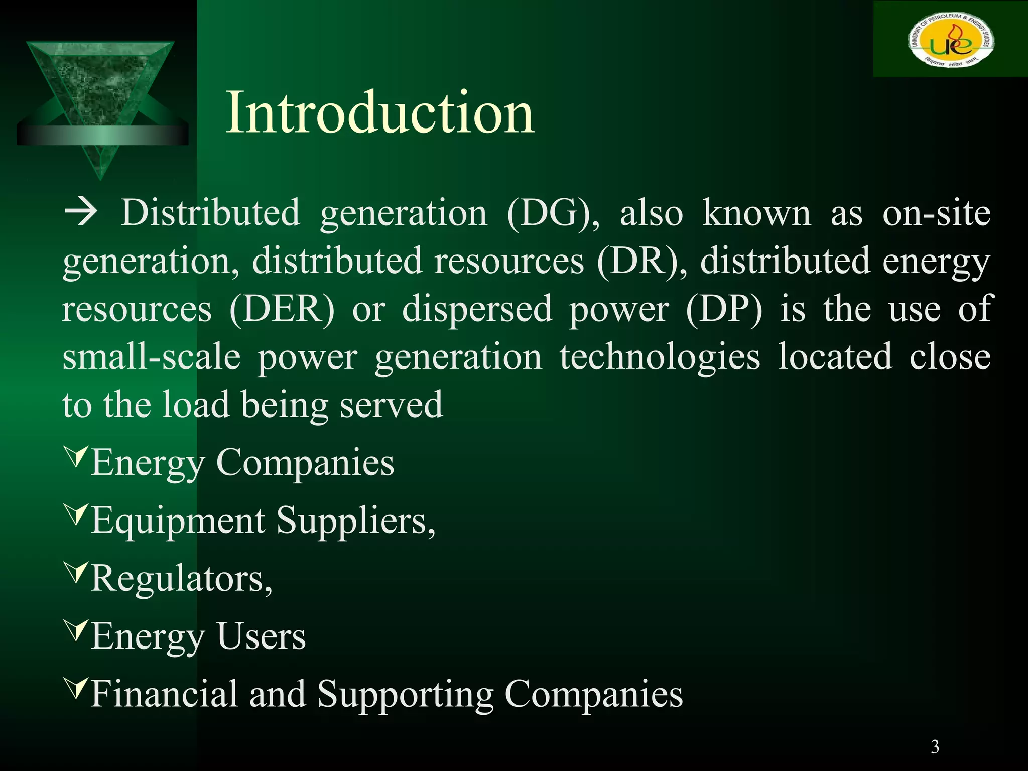 Introduction
 Distributed generation (DG), also known as on-site
generation, distributed resources (DR), distributed energy
resources (DER) or dispersed power (DP) is the use of
small-scale power generation technologies located close
to the load being served
Energy Companies
Equipment Suppliers,
Regulators,
Energy Users
Financial and Supporting Companies
3
 
