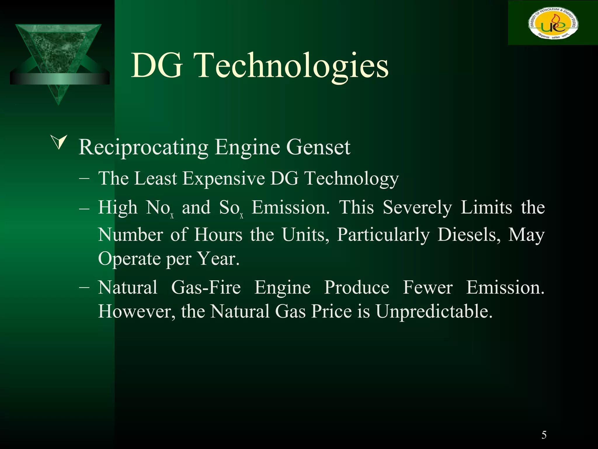 DG Technologies
 Reciprocating Engine Genset
– The Least Expensive DG Technology
– High Nox and Sox Emission. This Severely Limits the
Number of Hours the Units, Particularly Diesels, May
Operate per Year.
– Natural Gas-Fire Engine Produce Fewer Emission.
However, the Natural Gas Price is Unpredictable.
5
 