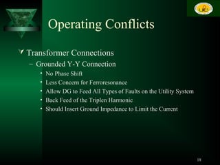 Operating Conflicts
 Transformer Connections
– Grounded Y-Y Connection
• No Phase Shift
• Less Concern for Ferroresonance
• Allow DG to Feed All Types of Faults on the Utility System
• Back Feed of the Triplen Harmonic
• Should Insert Ground Impedance to Limit the Current
18
 