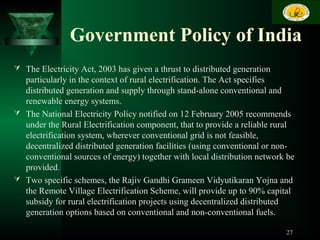 Government Policy of India
 The Electricity Act, 2003 has given a thrust to distributed generation
particularly in the context of rural electrification. The Act specifies
distributed generation and supply through stand-alone conventional and
renewable energy systems.
 The National Electricity Policy notified on 12 February 2005 recommends
under the Rural Electrification component, that to provide a reliable rural
electrification system, wherever conventional grid is not feasible,
decentralized distributed generation facilities (using conventional or non-
conventional sources of energy) together with local distribution network be
provided.
 Two specific schemes, the Rajiv Gandhi Grameen Vidyutikaran Yojna and
the Remote Village Electrification Scheme, will provide up to 90% capital
subsidy for rural electrification projects using decentralized distributed
generation options based on conventional and non-conventional fuels.
27
 