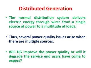 Distributed Generation
• The normal distribution system delivers
electric energy through wires from a single
source of power to a multitude of loads.
• Thus, several power quality issues arise when
there are multiple sources.
• Will DG improve the power quality or will it
degrade the service end users have come to
expect?
 