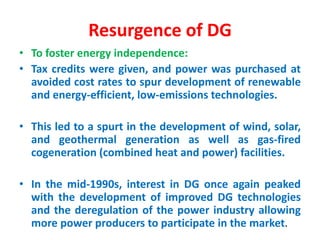 Resurgence of DG
• To foster energy independence:
• Tax credits were given, and power was purchased at
avoided cost rates to spur development of renewable
and energy-efficient, low-emissions technologies.
• This led to a spurt in the development of wind, solar,
and geothermal generation as well as gas-fired
cogeneration (combined heat and power) facilities.
• In the mid-1990s, interest in DG once again peaked
with the development of improved DG technologies
and the deregulation of the power industry allowing
more power producers to participate in the market.
 