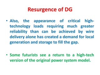 Resurgence of DG
• Also, the appearance of critical high-
technology loads requiring much greater
reliability than can be achieved by wire
delivery alone has created a demand for local
generation and storage to fill the gap.
• Some futurists see a return to a high-tech
version of the original power system model.
 