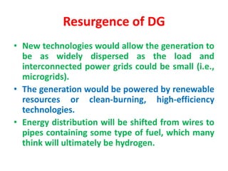 Resurgence of DG
• New technologies would allow the generation to
be as widely dispersed as the load and
interconnected power grids could be small (i.e.,
microgrids).
• The generation would be powered by renewable
resources or clean-burning, high-efficiency
technologies.
• Energy distribution will be shifted from wires to
pipes containing some type of fuel, which many
think will ultimately be hydrogen.
 