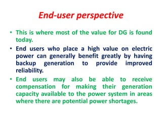 End-user perspective
• This is where most of the value for DG is found
today.
• End users who place a high value on electric
power can generally benefit greatly by having
backup generation to provide improved
reliability.
• End users may also be able to receive
compensation for making their generation
capacity available to the power system in areas
where there are potential power shortages.
 