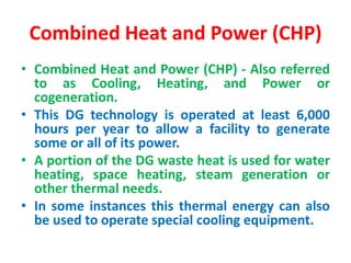 Combined Heat and Power (CHP)
• Combined Heat and Power (CHP) - Also referred
to as Cooling, Heating, and Power or
cogeneration.
• This DG technology is operated at least 6,000
hours per year to allow a facility to generate
some or all of its power.
• A portion of the DG waste heat is used for water
heating, space heating, steam generation or
other thermal needs.
• In some instances this thermal energy can also
be used to operate special cooling equipment.
 