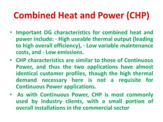 Combined Heat and Power (CHP)
• Important DG characteristics for combined heat and
power include: · High useable thermal output (leading
to high overall efficiency), · Low variable maintenance
costs, and · Low emissions.
• CHP characteristics are similar to those of Continuous
Power, and thus the two applications have almost
identical customer profiles, though the high thermal
demand necessary here is not a requisite for
Continuous Power applications.
• As with Continuous Power, CHP is most commonly
used by industry clients, with a small portion of
overall installations in the commercial sector
 