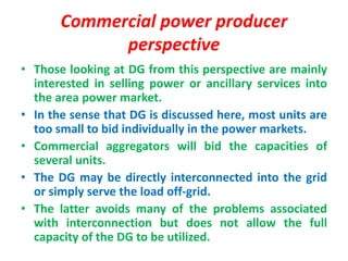 Commercial power producer
perspective
• Those looking at DG from this perspective are mainly
interested in selling power or ancillary services into
the area power market.
• In the sense that DG is discussed here, most units are
too small to bid individually in the power markets.
• Commercial aggregators will bid the capacities of
several units.
• The DG may be directly interconnected into the grid
or simply serve the load off-grid.
• The latter avoids many of the problems associated
with interconnection but does not allow the full
capacity of the DG to be utilized.
 