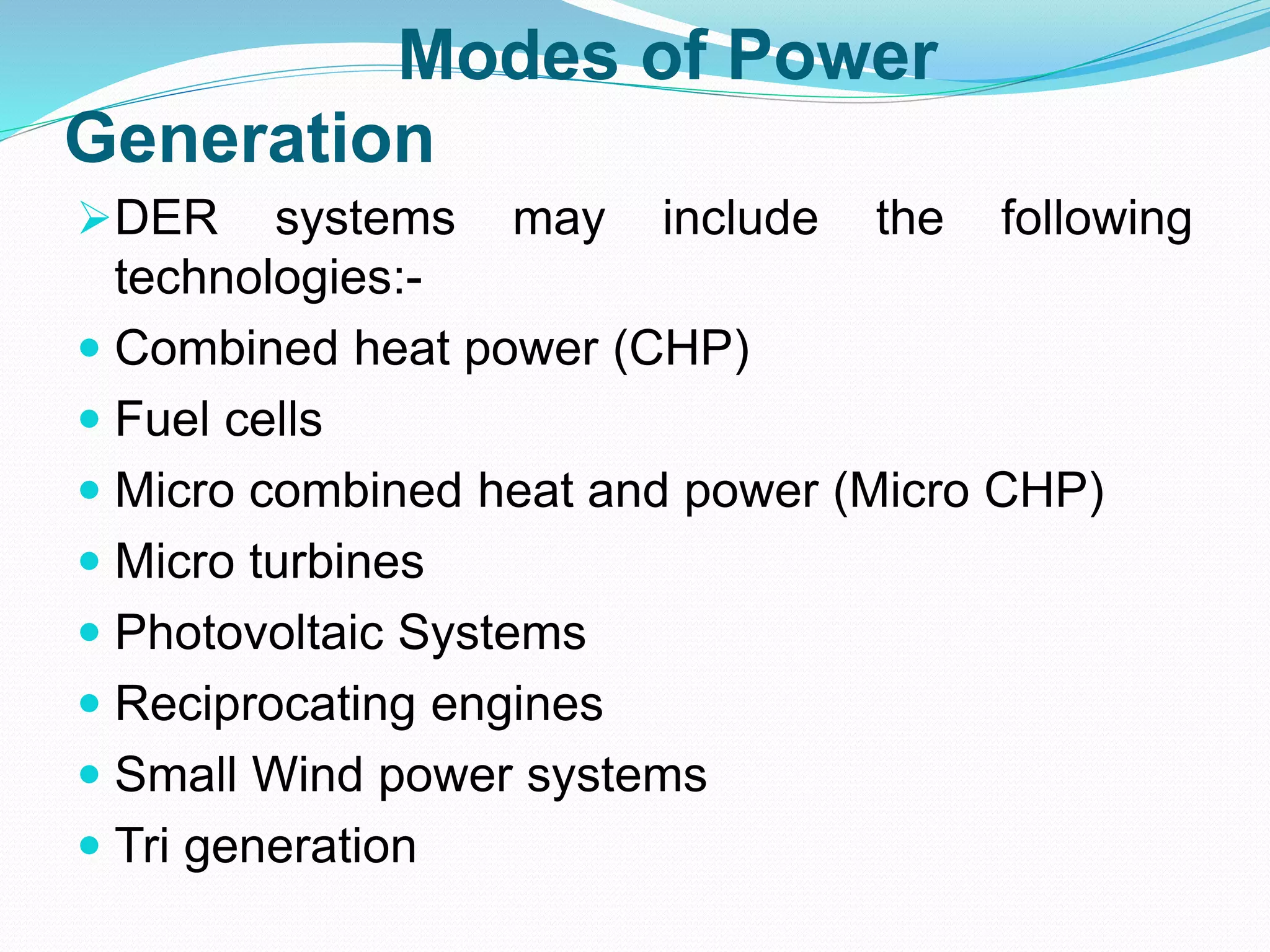Modes of Power 
Generation 
DER systems may include the following 
technologies:- 
 Combined heat power (CHP) 
 Fuel cells 
 Micro combined heat and power (Micro CHP) 
 Micro turbines 
 Photovoltaic Systems 
 Reciprocating engines 
 Small Wind power systems 
 Tri generation 
 