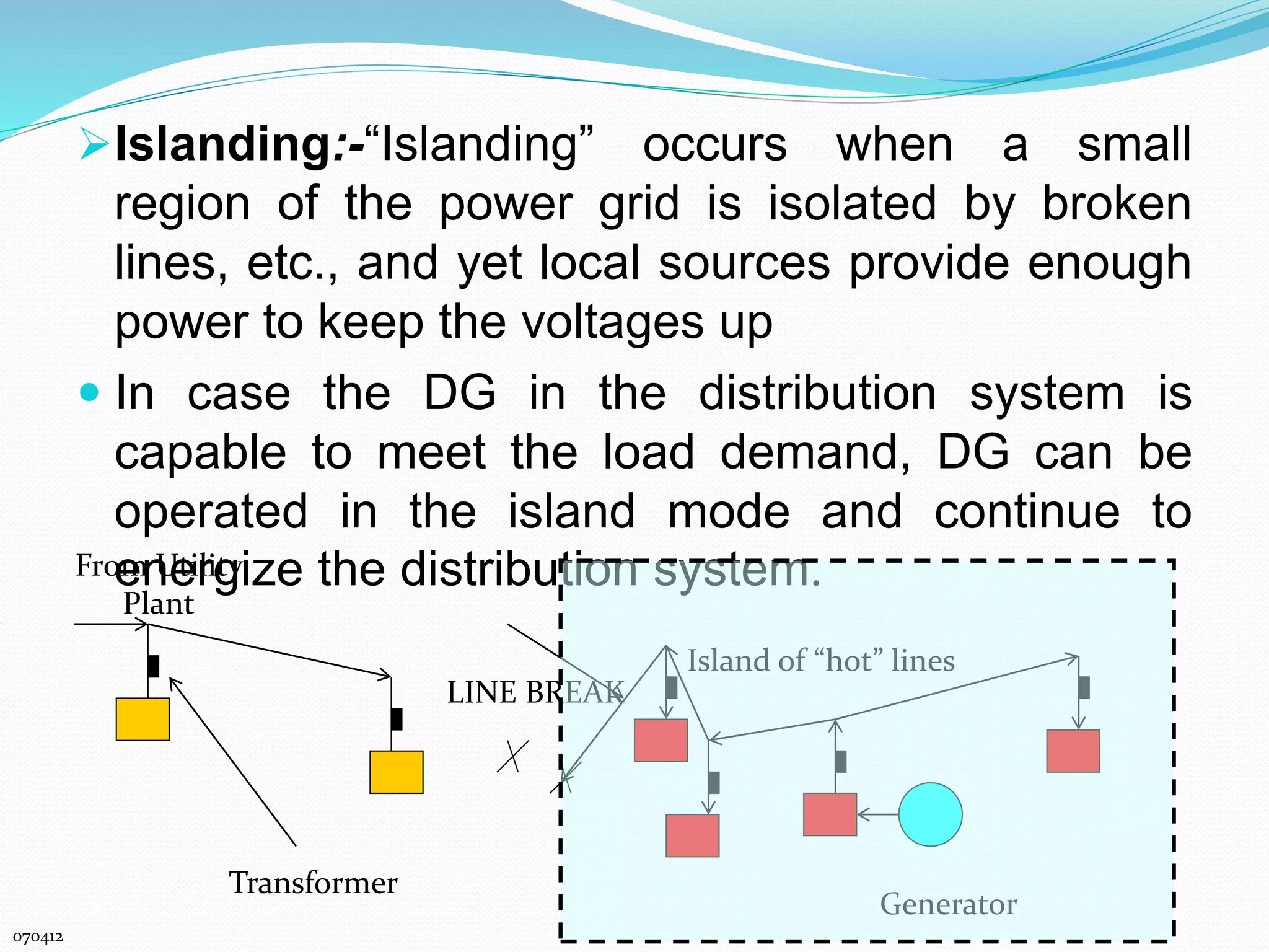 Islanding:-“Islanding” occurs when a small 
region of the power grid is isolated by broken 
lines, etc., and yet local sources provide enough 
power to keep the voltages up 
 In case the DG in the distribution system is 
capable to meet the load demand, DG can be 
operated in the island mode and continue to 
Froemn Uetirligtyi ze the distribution system. 
Plant 
070412 
LINE BREAK 
Island of “hot” lines 
Generator 
Transformer 
 