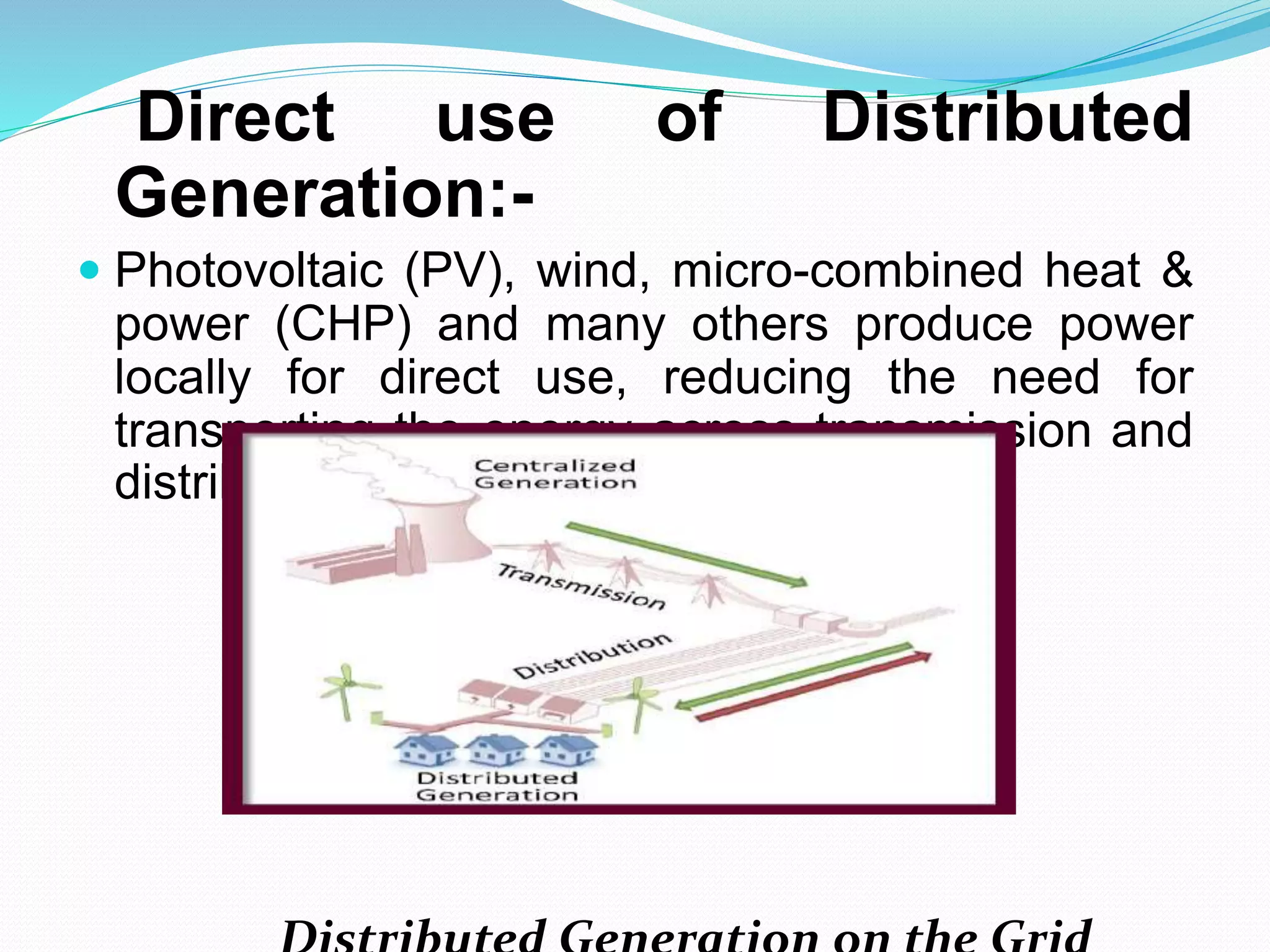 Direct use of Distributed 
Generation:- 
 Photovoltaic (PV), wind, micro-combined heat & 
power (CHP) and many others produce power 
locally for direct use, reducing the need for 
transporting the energy across transmission and 
distribution grids. 
Distributed Generation on the Grid 
 