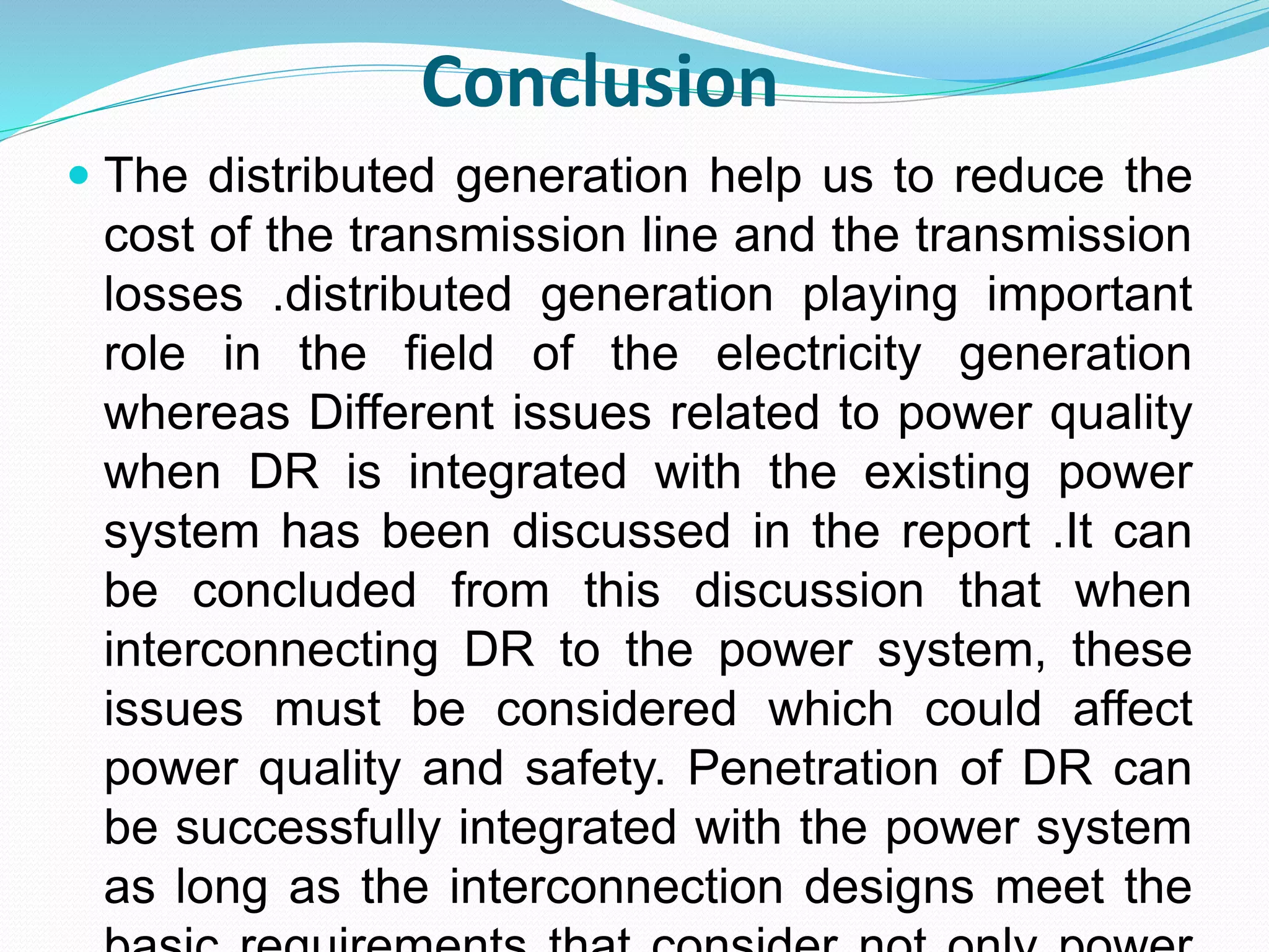 Conclusion 
 The distributed generation help us to reduce the 
cost of the transmission line and the transmission 
losses .distributed generation playing important 
role in the field of the electricity generation 
whereas Different issues related to power quality 
when DR is integrated with the existing power 
system has been discussed in the report .It can 
be concluded from this discussion that when 
interconnecting DR to the power system, these 
issues must be considered which could affect 
power quality and safety. Penetration of DR can 
be successfully integrated with the power system 
as long as the interconnection designs meet the 
basic requirements that consider not only power 
 