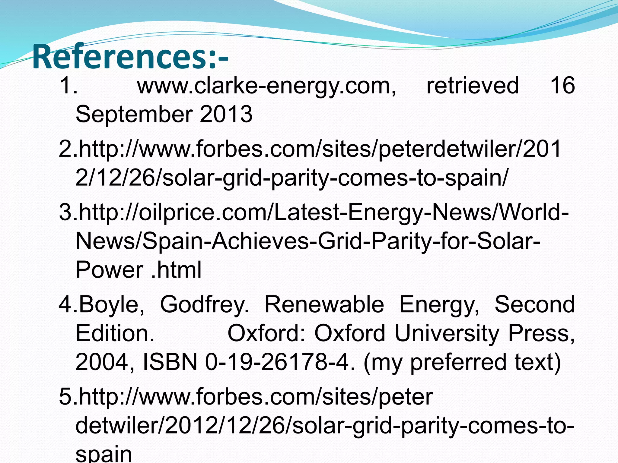 References:- 
1. www.clarke-energy.com, retrieved 16 
September 2013 
2.http://www.forbes.com/sites/peterdetwiler/201 
2/12/26/solar-grid-parity-comes-to-spain/ 
3.http://oilprice.com/Latest-Energy-News/World- 
News/Spain-Achieves-Grid-Parity-for-Solar- 
Power .html 
4.Boyle, Godfrey. Renewable Energy, Second 
Edition. Oxford: Oxford University Press, 
2004, ISBN 0-19-26178-4. (my preferred text) 
5.http://www.forbes.com/sites/peter 
detwiler/2012/12/26/solar-grid-parity-comes-to-spain 
 
