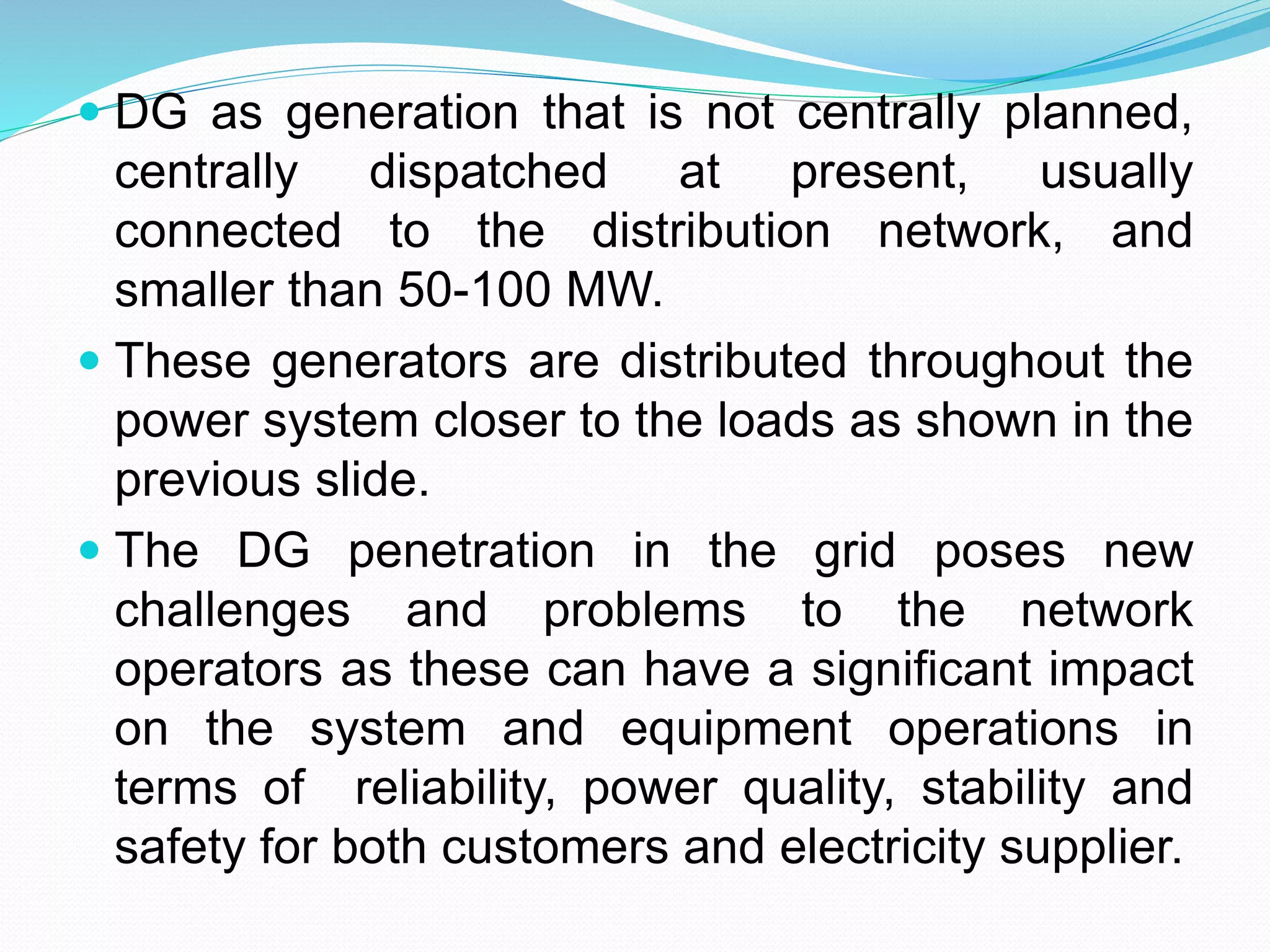  DG as generation that is not centrally planned, 
centrally dispatched at present, usually 
connected to the distribution network, and 
smaller than 50-100 MW. 
 These generators are distributed throughout the 
power system closer to the loads as shown in the 
previous slide. 
 The DG penetration in the grid poses new 
challenges and problems to the network 
operators as these can have a significant impact 
on the system and equipment operations in 
terms of reliability, power quality, stability and 
safety for both customers and electricity supplier. 
 