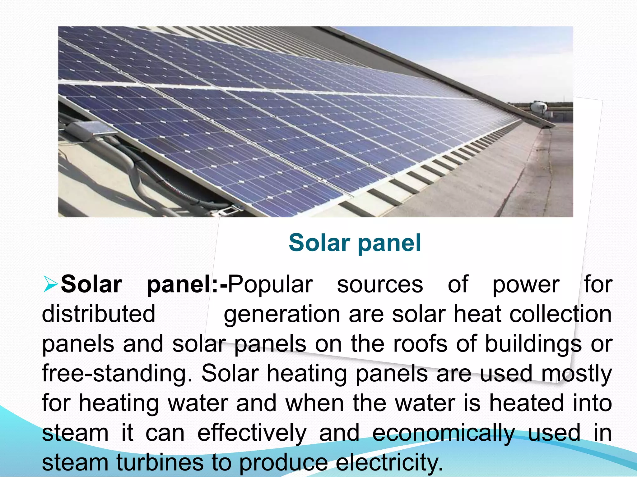 Solar panel 
Solar panel:-Popular sources of power for 
distributed generation are solar heat collection 
panels and solar panels on the roofs of buildings or 
free-standing. Solar heating panels are used mostly 
for heating water and when the water is heated into 
steam it can effectively and economically used in 
steam turbines to produce electricity. 
 