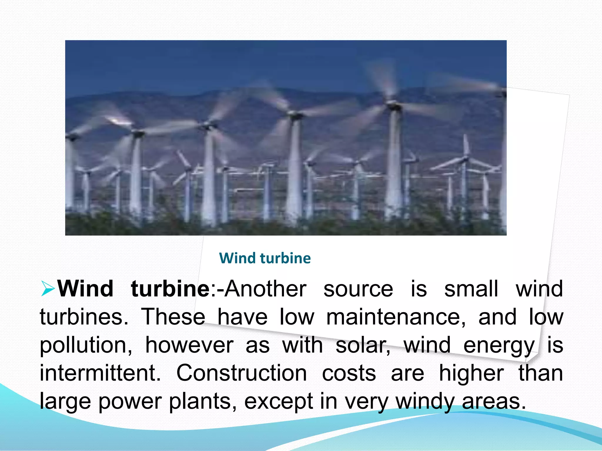 Wind turbine 
Wind turbine:-Another source is small wind 
turbines. These have low maintenance, and low 
pollution, however as with solar, wind energy is 
intermittent. Construction costs are higher than 
large power plants, except in very windy areas. 
 
