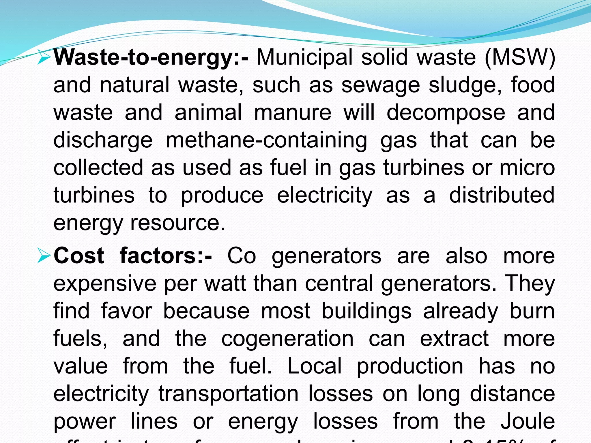 Waste-to-energy:- Municipal solid waste (MSW) 
and natural waste, such as sewage sludge, food 
waste and animal manure will decompose and 
discharge methane-containing gas that can be 
collected as used as fuel in gas turbines or micro 
turbines to produce electricity as a distributed 
energy resource. 
Cost factors:- Co generators are also more 
expensive per watt than central generators. They 
find favor because most buildings already burn 
fuels, and the cogeneration can extract more 
value from the fuel. Local production has no 
electricity transportation losses on long distance 
power lines or energy losses from the Joule 
effect in transformers where in general 8-15% of 
 