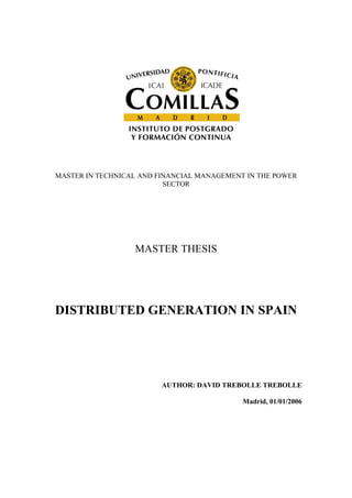 MASTER IN TECHNICAL AND FINANCIAL MANAGEMENT IN THE POWER
                          SECTOR




                  MASTER THESIS




DISTRIBUTED GENERATION IN SPAIN




                         AUTHOR: DAVID TREBOLLE TREBOLLE

                                            Madrid, 01/01/2006
 