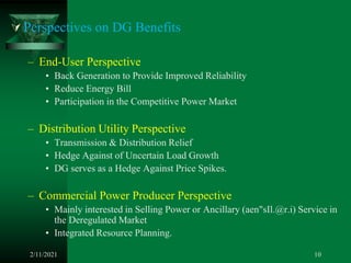  Perspectives on DG Benefits
– End-User Perspective
• Back Generation to Provide Improved Reliability
• Reduce Energy Bill
• Participation in the Competitive Power Market
– Distribution Utility Perspective
• Transmission & Distribution Relief
• Hedge Against of Uncertain Load Growth
• DG serves as a Hedge Against Price Spikes.
– Commercial Power Producer Perspective
• Mainly interested in Selling Power or Ancillary (aen"sIl.@r.i) Service in
the Deregulated Market
• Integrated Resource Planning.
2/11/2021 10
 