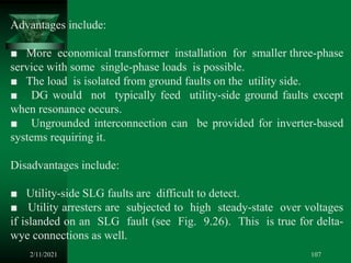 2/11/2021 107
Advantages include:
■ More economical transformer installation for smaller three-phase
service with some single-phase loads is possible.
■ The load is isolated from ground faults on the utility side.
■ DG would not typically feed utility-side ground faults except
when resonance occurs.
■ Ungrounded interconnection can be provided for inverter-based
systems requiring it.
Disadvantages include:
■ Utility-side SLG faults are difficult to detect.
■ Utility arresters are subjected to high steady-state over voltages
if islanded on an SLG fault (see Fig. 9.26). This is true for delta-
wye connections as well.
 
