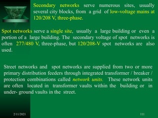 2/11/2021 111
Secondary networks serve numerous sites, usually
several city blocks, from a grid of low-voltage mains at
120/208 V, three-phase.
Spot networks serve a single site, usually a large building or even a
portion of a large building. The secondary voltage of spot networks is
often 277/480 V, three-phase, but 120/208-V spot networks are also
used.
Street networks and spot networks are supplied from two or more
primary distribution feeders through integrated transformer / breaker /
protection combinations called network units. These network units
are often located in transformer vaults within the building or in
under- ground vaults in the street.
 