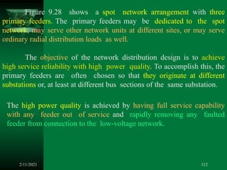 2/11/2021 112
Figure 9.28 shows a spot network arrangement with three
primary feeders. The primary feeders may be dedicated to the spot
network, may serve other network units at different sites, or may serve
ordinary radial distribution loads as well.
The objective of the network distribution design is to achieve
high service reliability with high power quality. To accomplish this, the
primary feeders are often chosen so that they originate at different
substations or, at least at different bus sections of the same substation.
The high power quality is achieved by having full service capability
with any feeder out of service and rapidly removing any faulted
feeder from connection to the low-voltage network.
 