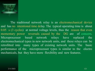 2/11/2021 121
The traditional network relay is an electromechanical device
and has no intentional time delay. The typical operating time is about
0.05 s (3 cycles) at normal voltage levels, thus the reason that even
momentary power reversals caused by the DG are of concern.
Microprocessor based network relays have replaced the
electromechanical types in new network units, and these relays can be
retrofitted into many types of existing network units. The basic
performance of the microprocessor types is similar to the electro
mechanicals, but they have more flexibility and new features.
 