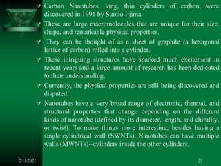  Carbon Nanotubes, long, thin cylinders of carbon, were
discovered in 1991 by Sumio Iijima.
 These are large macromolecules that are unique for their size,
shape, and remarkable physical properties.
 They can be thought of as a sheet of graphite (a hexagonal
lattice of carbon) rolled into a cylinder.
 These intriguing structures have sparked much excitement in
recent years and a large amount of research has been dedicated
to their understanding.
 Currently, the physical properties are still being discovered and
disputed.
 Nanotubes have a very broad range of electronic, thermal, and
structural properties that change depending on the different
kinds of nanotube (defined by its diameter, length, and chirality,
or twist). To make things more interesting, besides having a
single cylindrical wall (SWNTs), Nanotubes can have multiple
walls (MWNTs)--cylinders inside the other cylinders.
2/11/2021 23
 