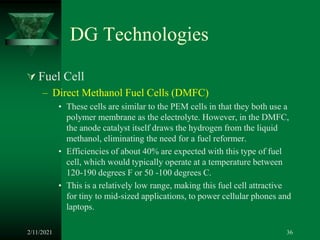 DG Technologies
 Fuel Cell
– Direct Methanol Fuel Cells (DMFC)
• These cells are similar to the PEM cells in that they both use a
polymer membrane as the electrolyte. However, in the DMFC,
the anode catalyst itself draws the hydrogen from the liquid
methanol, eliminating the need for a fuel reformer.
• Efficiencies of about 40% are expected with this type of fuel
cell, which would typically operate at a temperature between
120-190 degrees F or 50 -100 degrees C.
• This is a relatively low range, making this fuel cell attractive
for tiny to mid-sized applications, to power cellular phones and
laptops.
2/11/2021 36
 