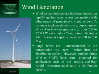 Wind Generation
 Wind generation capacity has been increasing
rapidly and has become cost competitive with
other means of generation in some regions. A
common implementation is to group a number
of wind turbines ranging in size from 700 to
1200 kW each into a “wind farm” having a
total maximum capacity range of 200 to 500
MW.
 Large farms are interconnected to the
transmission sys- tem rather than the
distribution system. However, smaller farms
of 6 to 8 MW have been proposed for
applications such as ski resorts, and they
would be connected directly to distribution
feeders.
2/11/2021 40
 
