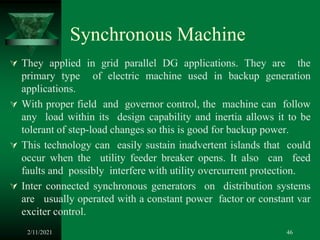 Synchronous Machine
 They applied in grid parallel DG applications. They are the
primary type of electric machine used in backup generation
applications.
 With proper field and governor control, the machine can follow
any load within its design capability and inertia allows it to be
tolerant of step-load changes so this is good for backup power.
 This technology can easily sustain inadvertent islands that could
occur when the utility feeder breaker opens. It also can feed
faults and possibly interfere with utility overcurrent protection.
 Inter connected synchronous generators on distribution systems
are usually operated with a constant power factor or constant var
exciter control.
2/11/2021 46
 