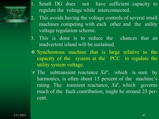 1. Small DG does not have sufficient capacity to
regulate the voltage while interconnected.
2. This avoids having the voltage controls of several small
machines competing with each other and the utility
voltage regulation scheme.
3. This is done is to reduce the chances that an
inadvertent island will be sustained.
 Synchronous machine that is large relative to the
capacity of the system at the PCC to regulate the
utility system voltage.
 The subtransient reactance Xd″, which is seen by
harmonics, is often about 15 percent of the machine’s
rating. The transient reactance, Xd′, which governs
much of the fault contribution, might be around 25 per-
cent.
2/11/2021 47
 