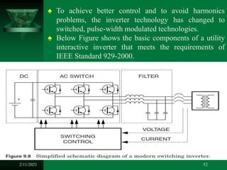 2/11/2021 52
♠ To achieve better control and to avoid harmonics
problems, the inverter technology has changed to
switched, pulse-width modulated technologies.
♠ Below Figure shows the basic components of a utility
interactive inverter that meets the requirements of
IEEE Standard 929-2000.
 