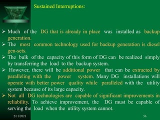 2/11/2021 56
 Much of the DG that is already in place was installed as backup
generation.
 The most common technology used for backup generation is diesel
gen-sets.
 The bulk of the capacity of this form of DG can be realized simply
by transferring the load to the backup system.
 However, there will be additional power that can be extracted by
paralleling with the power system. Many DG installations will
operate with better power quality while paralleled with the utility
system because of its large capacity.
 Not all DG technologies are capable of significant improvements in
reliability. To achieve improvement, the DG must be capable of
serving the load when the utility system cannot.
Sustained Interruptions:
 