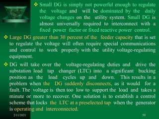 2/11/2021 59
 Small DG is simply not powerful enough to regulate
the voltage and will be dominated by the daily
voltage changes on the utility system. Small DG is
almost universally required to interconnect with a
fixed power factor or fixed reactive power control.
 Large DG greater than 30 percent of the feeder capacity that is set
to regulate the voltage will often require special communications
and control to work properly with the utility voltage-regulating
equipment.
 DG will take over the voltage-regulating duties and drive the
substation load tap changer (LTC) into a significant bucking
position as the load cycles up and down. This results in a
problem when the DG suddenly disconnects, as it would for a
fault. The voltage is then too low to support the load and takes a
minute or more to recover. One solution is to establish a control
scheme that locks the LTC at a preselected tap when the generator
is operating and interconnected.
 