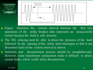 ♠ Figure illustrates the reclose interval between the first two
operations of the utility breaker (this represents an unsuccessful
reclose because the fault is still present).
♠ The DG relaying must be able to detect the presence of the fault
followed by the opening of the utility fault interrupter so that it can
disconnect early in the reclose interval as shown.
♠ Detection and disconnection process should be straightforward.
However, some transformer connections make it difficult to detect
certain faults, which could delay disconnection.
2/11/2021 70
 