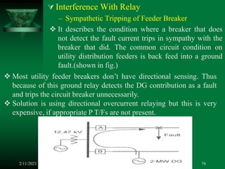  Interference With Relay
– Sympathetic Tripping of Feeder Breaker
 It describes the condition where a breaker that does
not detect the fault current trips in sympathy with the
breaker that did. The common circuit condition on
utility distribution feeders is back feed into a ground
fault.(shown in fig.)
2/11/2021 76
 Most utility feeder breakers don’t have directional sensing. Thus
because of this ground relay detects the DG contribution as a fault
and trips the circuit breaker unnecessarily.
 Solution is using directional overcurrent relaying but this is very
expensive, if appropriate P T/Fs are not present.
 