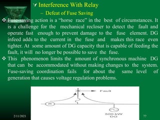  Interference With Relay
– Defeat of Fuse Saving
2/11/2021 77
 Fuse-saving action is a “horse race” in the best of circumstances. It
is a challenge for the mechanical recloser to detect the fault and
operate fast enough to prevent damage to the fuse element. DG
infeed adds to the current in the fuse and makes this race even
tighter. At some amount of DG capacity that is capable of feeding the
fault, it will no longer be possible to save the fuse.
 This phenomenon limits the amount of synchronous machine DG
that can be accommodated without making changes to the system.
Fuse-saving coordination fails for about the same level of
generation that causes voltage regulation problems.
 