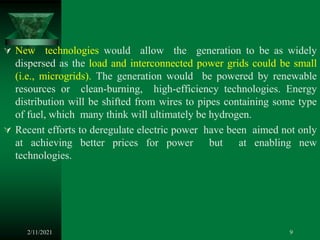  New technologies would allow the generation to be as widely
dispersed as the load and interconnected power grids could be small
(i.e., microgrids). The generation would be powered by renewable
resources or clean-burning, high-efficiency technologies. Energy
distribution will be shifted from wires to pipes containing some type
of fuel, which many think will ultimately be hydrogen.
 Recent efforts to deregulate electric power have been aimed not only
at achieving better prices for power but at enabling new
technologies.
2/11/2021 9
 