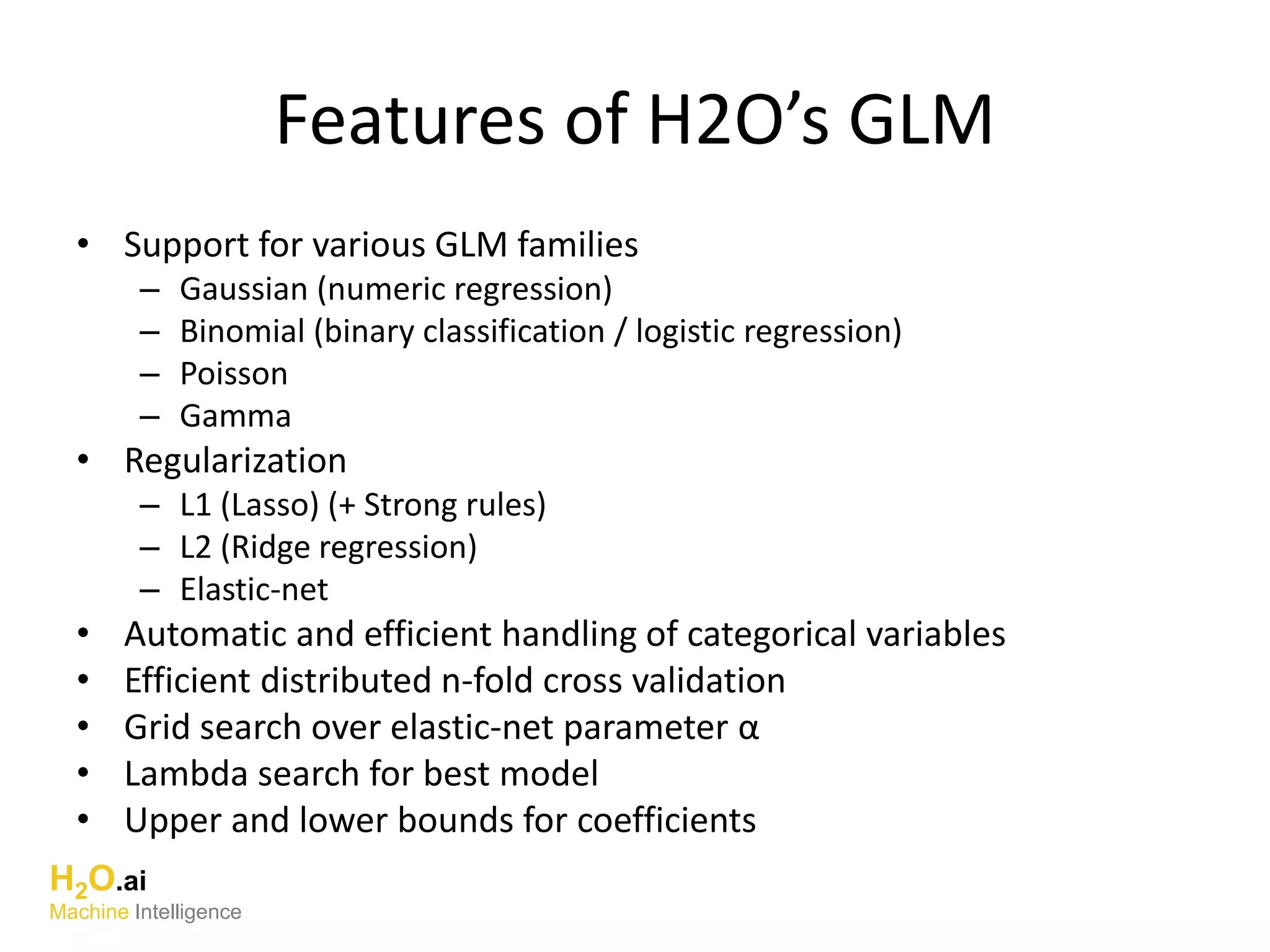 Features of H2O’s GLM
• Support for various GLM families
– Gaussian (numeric regression)
– Binomial (binary classification / logistic regression)
– Poisson
– Gamma
• Regularization
– L1 (Lasso) (+ Strong rules)
– L2 (Ridge regression)
– Elastic-net
• Automatic and efficient handling of categorical variables
• Efficient distributed n-fold cross validation
• Grid search over elastic-net parameter α
• Lambda search for best model
• Upper and lower bounds for coefficients
H2O.ai
Machine Intelligence
 