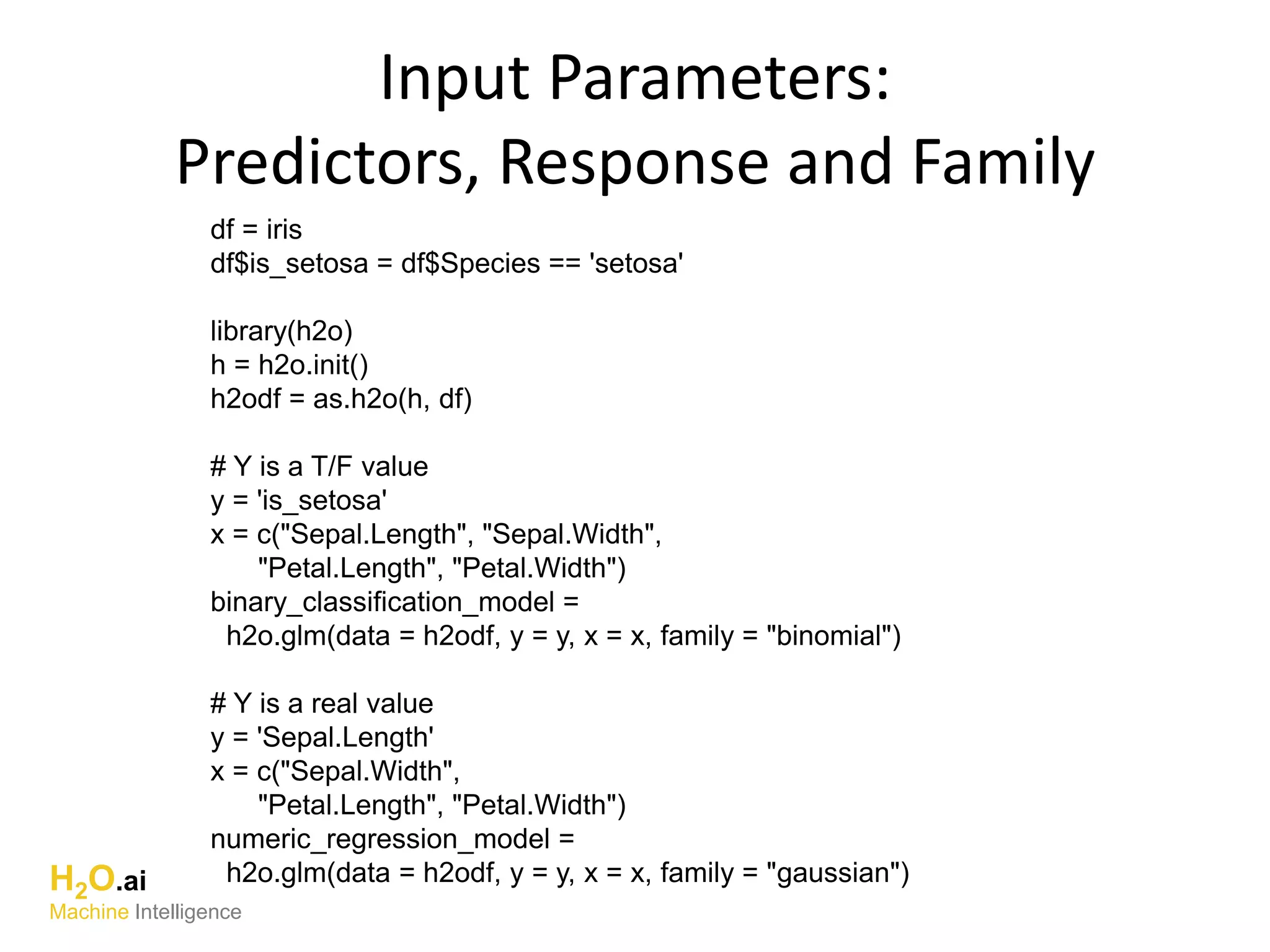 Input Parameters:
Predictors, Response and Family
df = iris
df$is_setosa = df$Species == 'setosa'
library(h2o)
h = h2o.init()
h2odf = as.h2o(h, df)
# Y is a T/F value
y = 'is_setosa'
x = c("Sepal.Length", "Sepal.Width",
"Petal.Length", "Petal.Width")
binary_classification_model =
h2o.glm(data = h2odf, y = y, x = x, family = "binomial")
# Y is a real value
y = 'Sepal.Length'
x = c("Sepal.Width",
"Petal.Length", "Petal.Width")
numeric_regression_model =
h2o.glm(data = h2odf, y = y, x = x, family = "gaussian")H2O.ai
Machine Intelligence
 