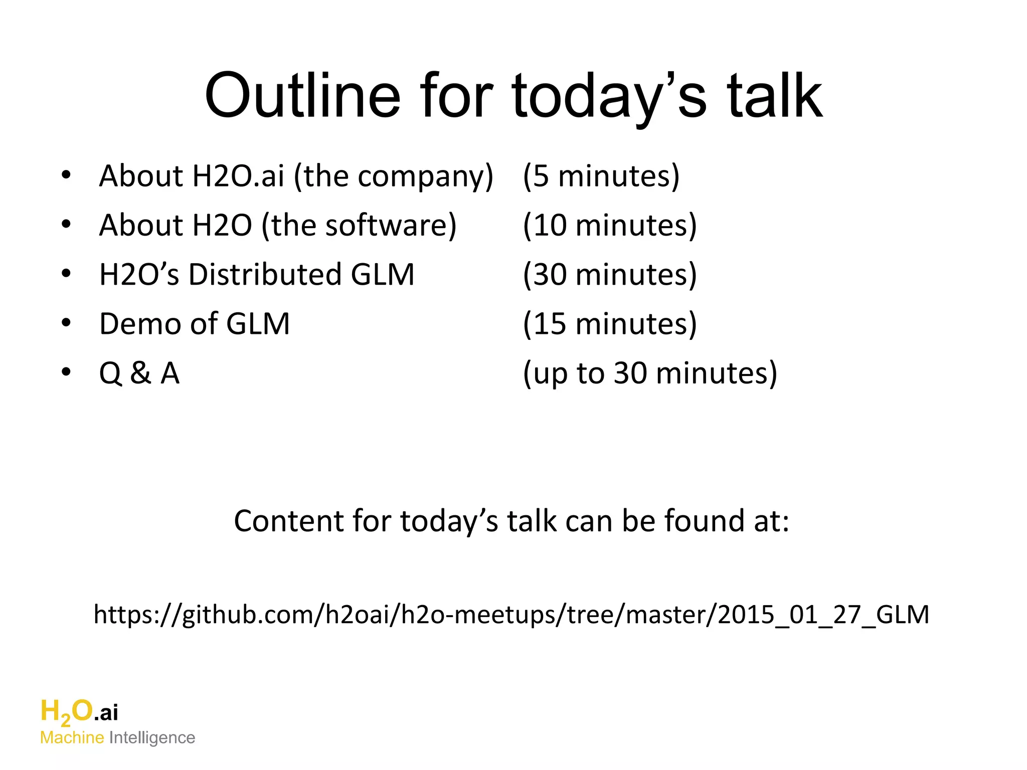 • About H2O.ai (the company) (5 minutes)
• About H2O (the software) (10 minutes)
• H2O’s Distributed GLM (30 minutes)
• Demo of GLM (15 minutes)
• Q & A (up to 30 minutes)
Content for today’s talk can be found at:
https://github.com/h2oai/h2o-meetups/tree/master/2015_01_27_GLM
Outline for today’s talk
H2O.ai
Machine Intelligence
 
