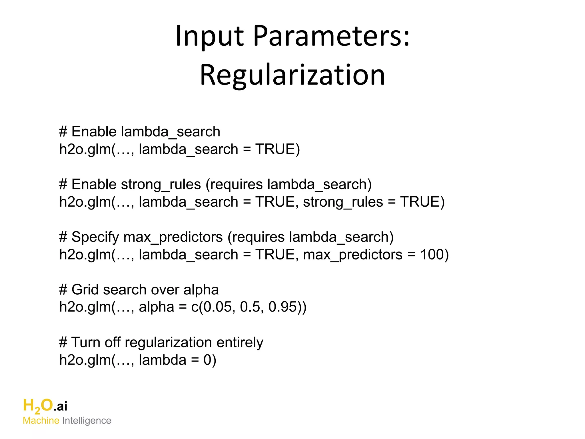 Input Parameters:
Regularization
# Enable lambda_search
h2o.glm(…, lambda_search = TRUE)
# Enable strong_rules (requires lambda_search)
h2o.glm(…, lambda_search = TRUE, strong_rules = TRUE)
# Specify max_predictors (requires lambda_search)
h2o.glm(…, lambda_search = TRUE, max_predictors = 100)
# Grid search over alpha
h2o.glm(…, alpha = c(0.05, 0.5, 0.95))
# Turn off regularization entirely
h2o.glm(…, lambda = 0)
H2O.ai
Machine Intelligence
 