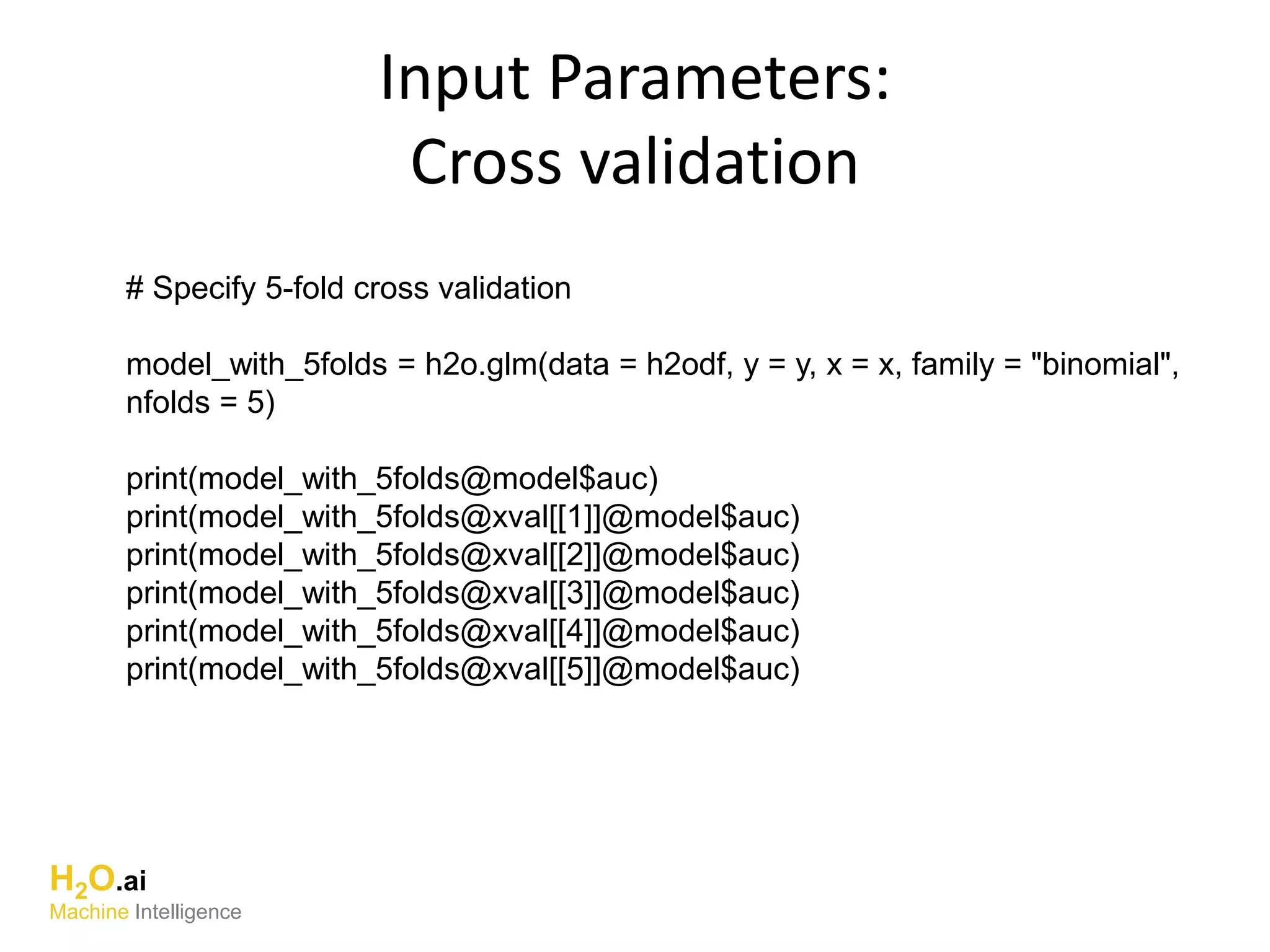 Input Parameters:
Cross validation
# Specify 5-fold cross validation
model_with_5folds = h2o.glm(data = h2odf, y = y, x = x, family = "binomial",
nfolds = 5)
print(model_with_5folds@model$auc)
print(model_with_5folds@xval[[1]]@model$auc)
print(model_with_5folds@xval[[2]]@model$auc)
print(model_with_5folds@xval[[3]]@model$auc)
print(model_with_5folds@xval[[4]]@model$auc)
print(model_with_5folds@xval[[5]]@model$auc)
H2O.ai
Machine Intelligence
 