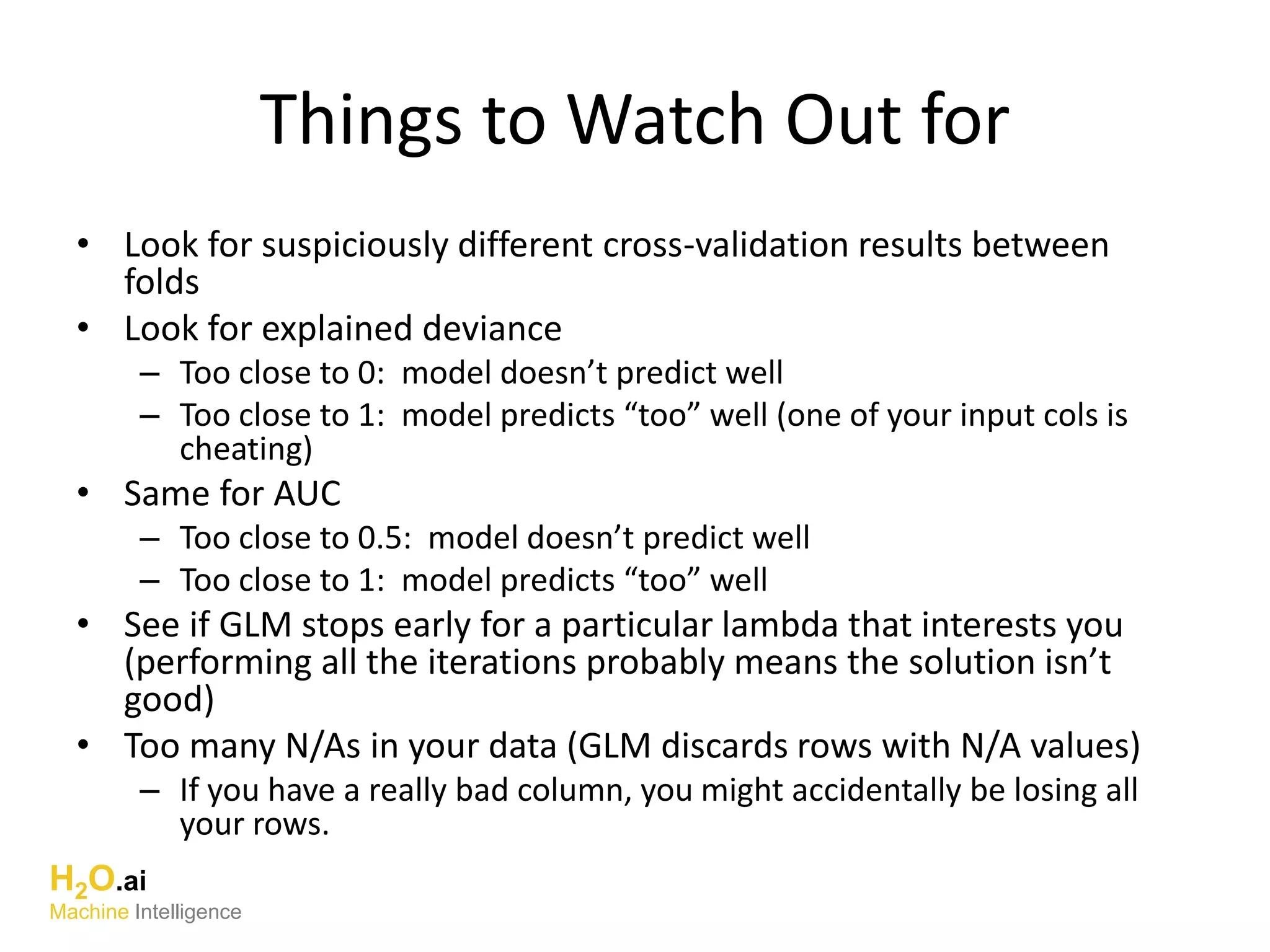 Things to Watch Out for
• Look for suspiciously different cross-validation results between
folds
• Look for explained deviance
– Too close to 0: model doesn’t predict well
– Too close to 1: model predicts “too” well (one of your input cols is
cheating)
• Same for AUC
– Too close to 0.5: model doesn’t predict well
– Too close to 1: model predicts “too” well
• See if GLM stops early for a particular lambda that interests you
(performing all the iterations probably means the solution isn’t
good)
• Too many N/As in your data (GLM discards rows with N/A values)
– If you have a really bad column, you might accidentally be losing all
your rows.
H2O.ai
Machine Intelligence
 