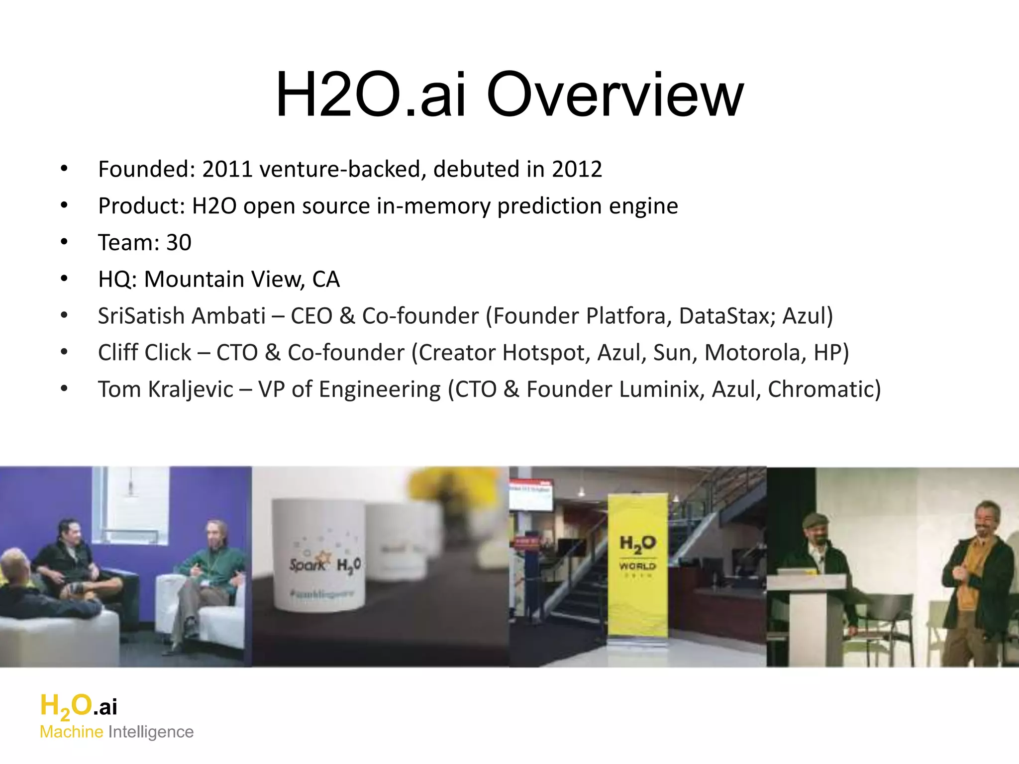 • Founded: 2011 venture-backed, debuted in 2012
• Product: H2O open source in-memory prediction engine
• Team: 30
• HQ: Mountain View, CA
• SriSatish Ambati – CEO & Co-founder (Founder Platfora, DataStax; Azul)
• Cliff Click – CTO & Co-founder (Creator Hotspot, Azul, Sun, Motorola, HP)
• Tom Kraljevic – VP of Engineering (CTO & Founder Luminix, Azul, Chromatic)
H2O.ai Overview
H2O.ai
Machine Intelligence
 