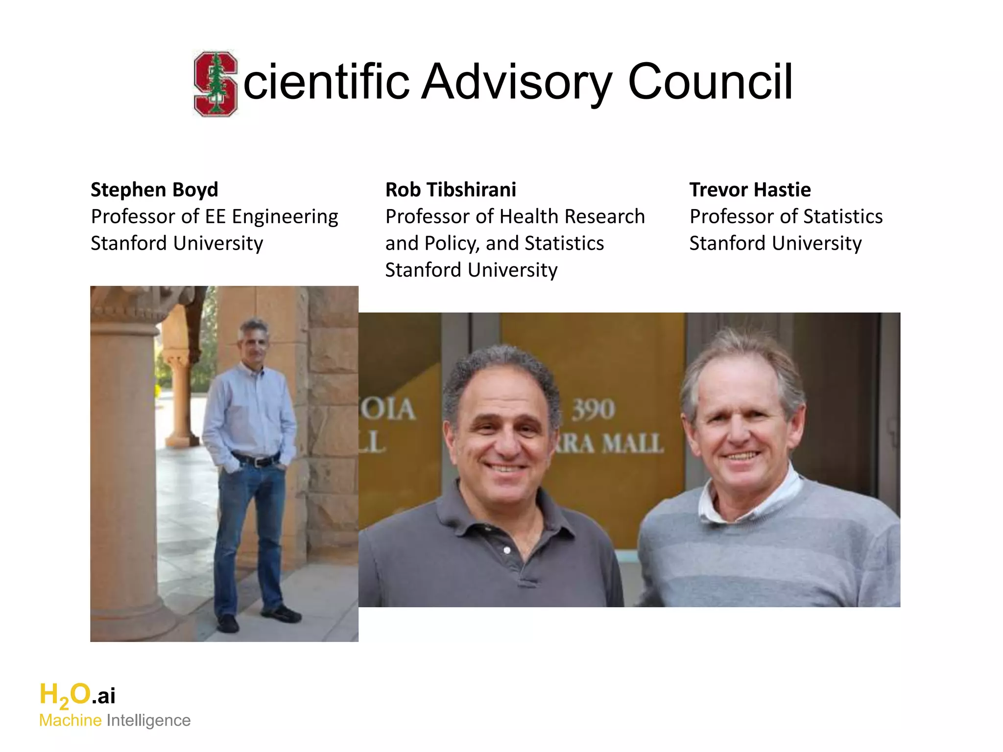 H2O.ai
Machine Intelligence
cientific Advisory Council
Stephen Boyd
Professor of EE Engineering
Stanford University
Rob Tibshirani
Professor of Health Research
and Policy, and Statistics
Stanford University
Trevor Hastie
Professor of Statistics
Stanford University
 