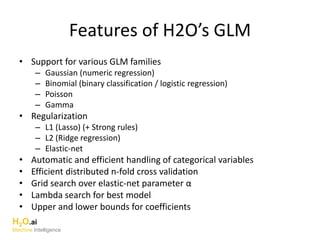 Features of H2O’s GLM
• Support for various GLM families
– Gaussian (numeric regression)
– Binomial (binary classification / logistic regression)
– Poisson
– Gamma
• Regularization
– L1 (Lasso) (+ Strong rules)
– L2 (Ridge regression)
– Elastic-net
• Automatic and efficient handling of categorical variables
• Efficient distributed n-fold cross validation
• Grid search over elastic-net parameter α
• Lambda search for best model
• Upper and lower bounds for coefficients
H2O.ai
Machine Intelligence
 