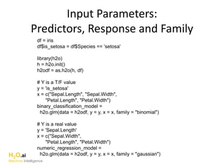 Input Parameters:
Predictors, Response and Family
df = iris
df$is_setosa = df$Species == 'setosa'
library(h2o)
h = h2o.init()
h2odf = as.h2o(h, df)
# Y is a T/F value
y = 'is_setosa'
x = c("Sepal.Length", "Sepal.Width",
"Petal.Length", "Petal.Width")
binary_classification_model =
h2o.glm(data = h2odf, y = y, x = x, family = "binomial")
# Y is a real value
y = 'Sepal.Length'
x = c("Sepal.Width",
"Petal.Length", "Petal.Width")
numeric_regression_model =
h2o.glm(data = h2odf, y = y, x = x, family = "gaussian")H2O.ai
Machine Intelligence
 