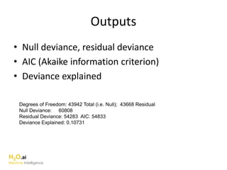 Outputs
• Null deviance, residual deviance
• AIC (Akaike information criterion)
• Deviance explained
H2O.ai
Machine Intelligence
Degrees of Freedom: 43942 Total (i.e. Null); 43668 Residual
Null Deviance: 60808
Residual Deviance: 54283 AIC: 54833
Deviance Explained: 0.10731
 